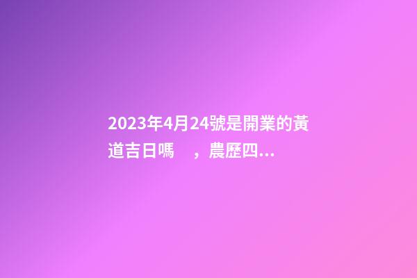 2023年4月24號是開業的黃道吉日嗎，農歷四月初二日子怎么樣